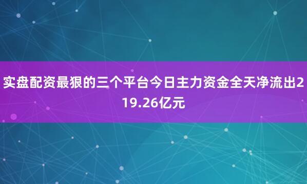 实盘配资最狠的三个平台今日主力资金全天净流出219.26亿元