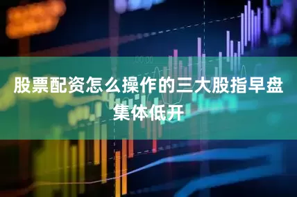 股票配资怎么操作的三大股指早盘集体低开