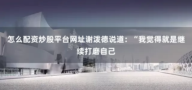 怎么配资炒股平台网址谢泼德说道：“我觉得就是继续打磨自己