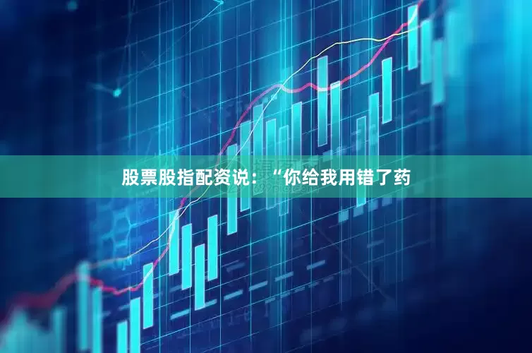 股票股指配资说：“你给我用错了药