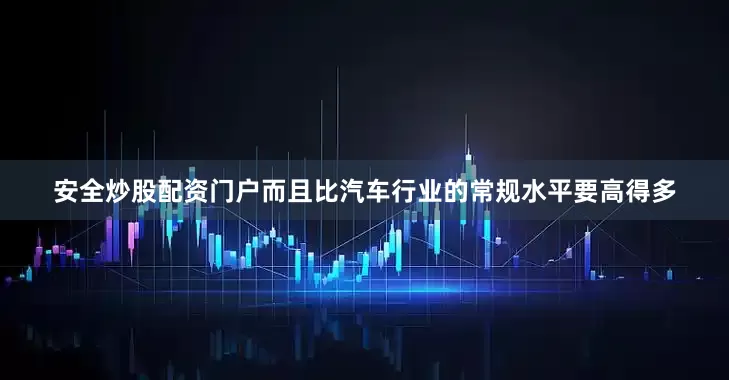 安全炒股配资门户而且比汽车行业的常规水平要高得多