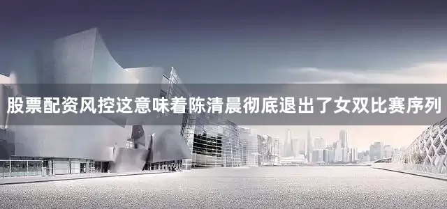 股票配资风控这意味着陈清晨彻底退出了女双比赛序列
