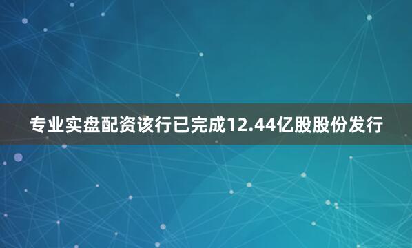 专业实盘配资该行已完成12.44亿股股份发行