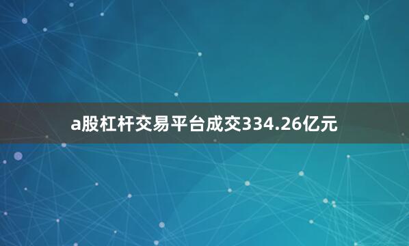 a股杠杆交易平台成交334.26亿元