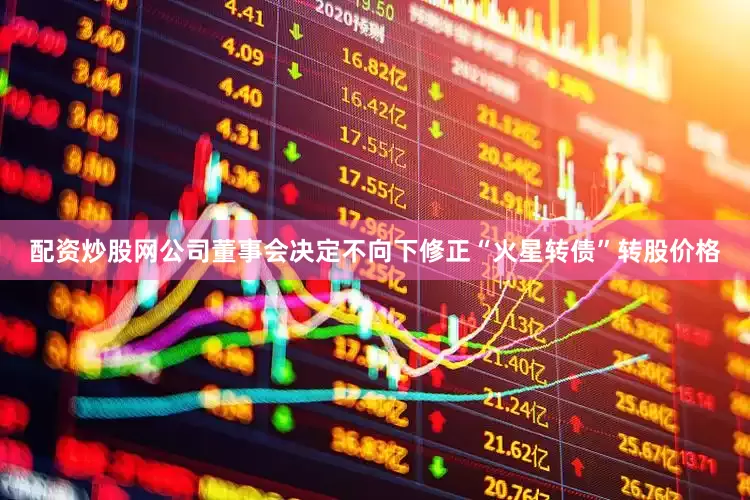 配资炒股网公司董事会决定不向下修正“火星转债”转股价格