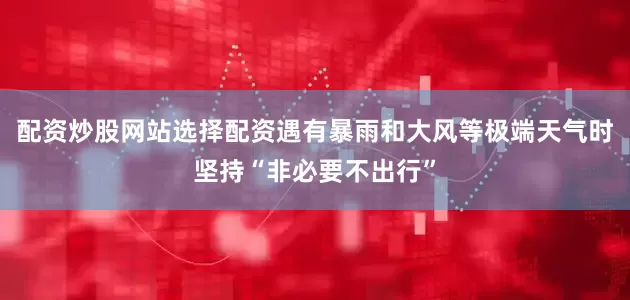 配资炒股网站选择配资遇有暴雨和大风等极端天气时坚持“非必要不出行”