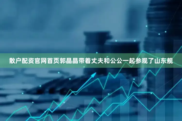 散户配资官网首页郭晶晶带着丈夫和公公一起参观了山东舰