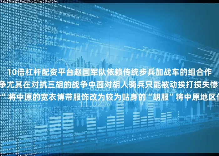 10倍杠杆配资平台赵国军队依赖传统步兵加战车的组合作战方式在长期的对外军事斗争尤其在对抗三胡的战争中面对胡人骑兵只能被动挨打损失惨重赵武灵王发起“胡服骑射”将中原的宽衣博带服饰改为较为贴身的“胡服”将中原地区传统的“步射”改为周边游牧部族的“马射”△邯郸市“胡服骑射”雕塑这样的改变扭转了赵国对外作战的局势还促进了民族融合和交流直至2000多年后的今天赵武灵王勇于打破思维定式的精神还在延续邯郸的街头