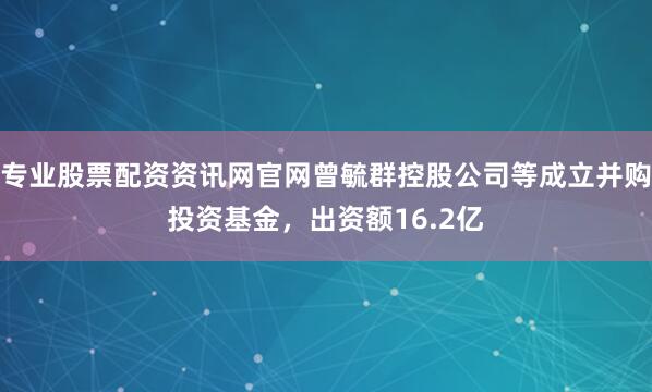专业股票配资资讯网官网曾毓群控股公司等成立并购投资基金，出资额16.2亿