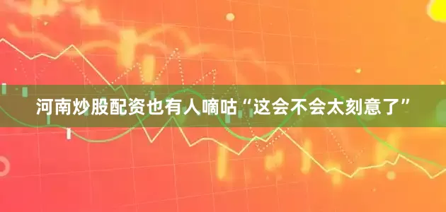 河南炒股配资也有人嘀咕“这会不会太刻意了”