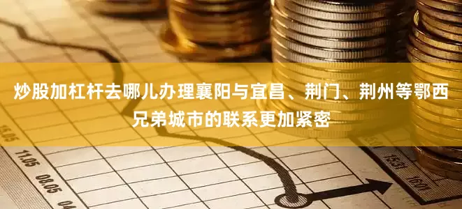 炒股加杠杆去哪儿办理襄阳与宜昌、荆门、荆州等鄂西兄弟城市的联系更加紧密