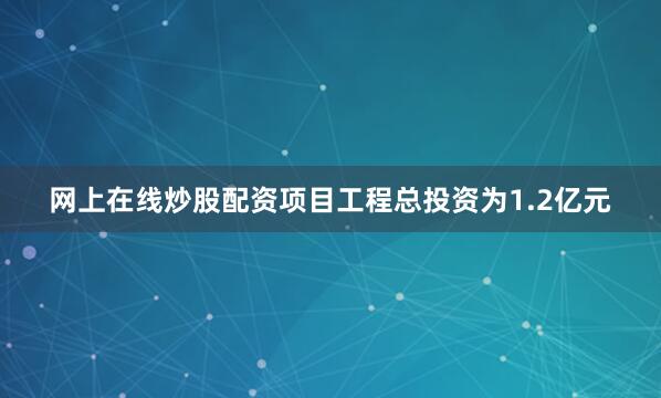 网上在线炒股配资项目工程总投资为1.2亿元