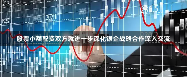 股票小额配资双方就进一步深化银企战略合作深入交流